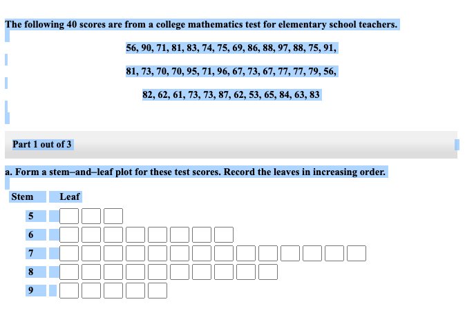 The following 40 scores are from a college mathematics test for elementary school teachers.
56, 90, 71, 81, 83, 74, 75, 69, 86, 88, 97, 88, 75, 91,
81, 73, 70, 70, 95, 71, 96, 67, 73, 67, 77, 77, 79, 56,
82, 62, 61, 73, 73, 87, 62, 53, 65, 84, 63, 83
Part 1 out of 3
a. Form a stem-and-leaf plot for these test scores. Record the leaves in increasing order.
Stem
Leaf
5
6
8