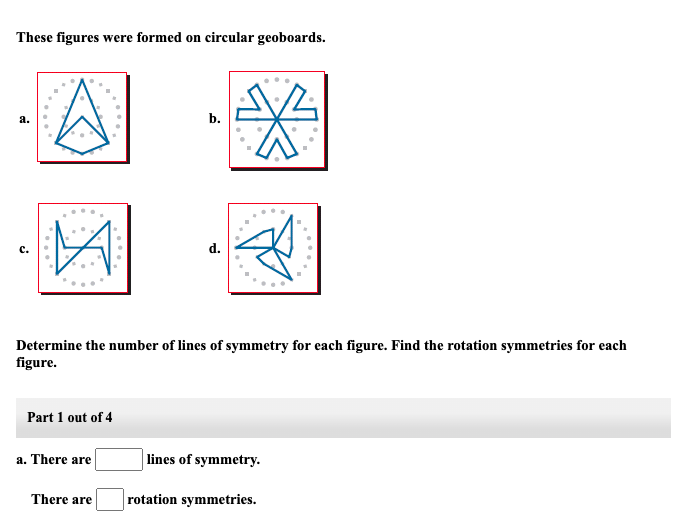 These figures were formed on circular geoboards.
a.
Part 1 out of 4
Determine the number of lines of symmetry for each figure. Find the rotation symmetries for each
figure.
a. There are
b.
There are
d.
lines of symmetry.
rotation symmetries.