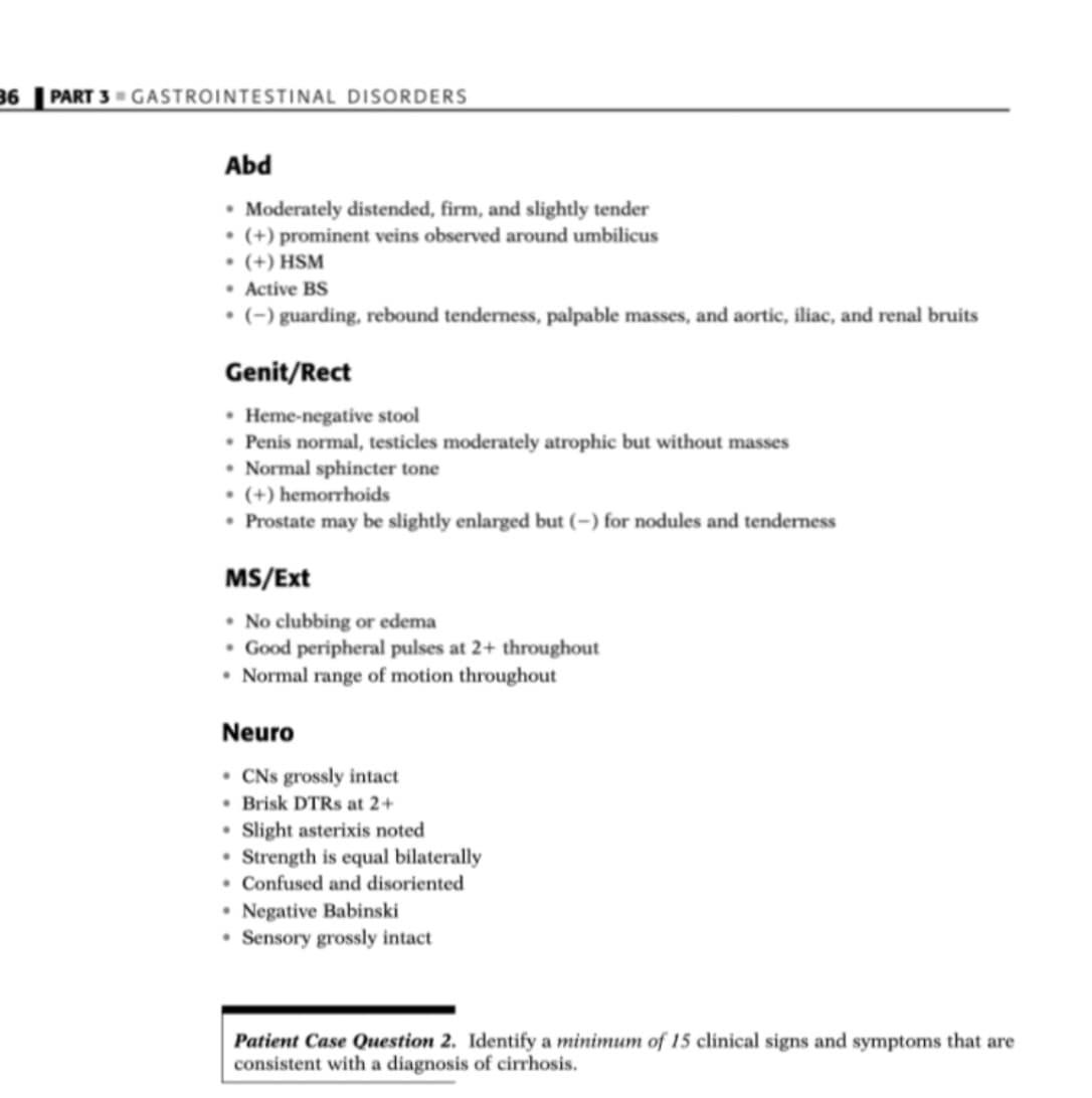 36 PART 3 GASTROINTESTINAL DISORDERS
Abd
• Moderately distended, firm, and slightly tender
• (+) prominent veins observed around umbilicus
• (+) HSM
• Active BS
• (-) guarding, rebound tenderness, palpable masses, and aortic, iliac, and renal bruits
Genit/Rect
• Heme-negative stool
• Penis normal, testicles moderately atrophic but without masses
• Normal sphincter tone
• (+) hemorrhoids
• Prostate may be slightly enlarged but (–) for nodules and tenderness
MS/Ext
• No clubbing or edema
• Good peripheral pulses at 2+ throughout
• Normal range of motion throughout
Neuro
• CNs grossly intact
• Brisk DTRS at 2+
• Slight asterixis noted
• Strength is equal bilaterally
• Confused and disoriented
• Negative Babinski
• Sensory grossly intact
Patient Case Question 2. Identify a minimum of 15 clinical signs and symptoms that are
consistent with a diagnosis of cirrhosis.
