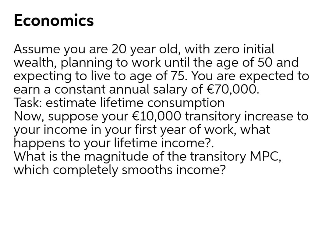 Economics
Assume you are 20 year old, with zero initial
wealth, planning to work until the age of 50 and
expecting to live to age of 75. You are expected to
earn a constant annual salary of €70,000.
Task: estimate lifetime consumption
Now, suppose your €10,000 transitory increase to
your income in your first year of work, what
happens to your lifetime income?.
What is the magnitude of the transitory MPC,
which completely smooths income?
