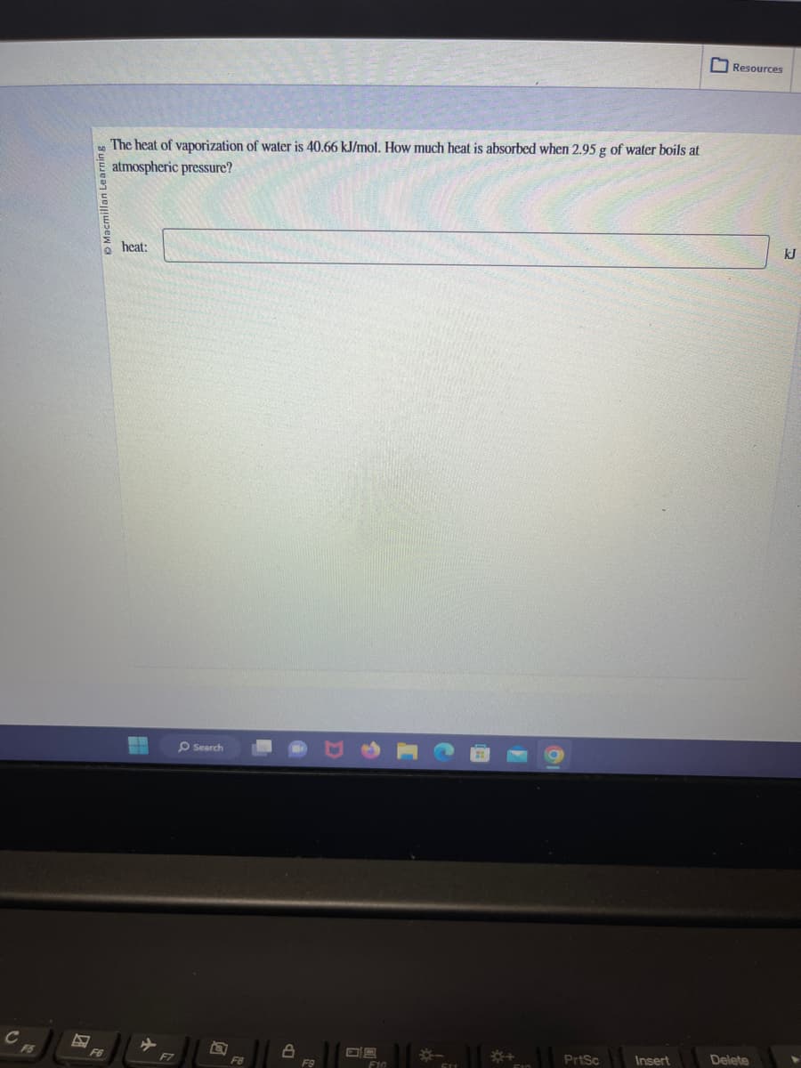 C
F5
Macmillan Learning
F6
The heat of vaporization of water is 40.66 kJ/mol. How much heat is absorbed when 2.95 g of water boils at
atmospheric pressure?
heat:
F7
Search
FB
8
F9
09
F10
44
51
510
PrtSc
Insert
0
Resources
Delete
kJ