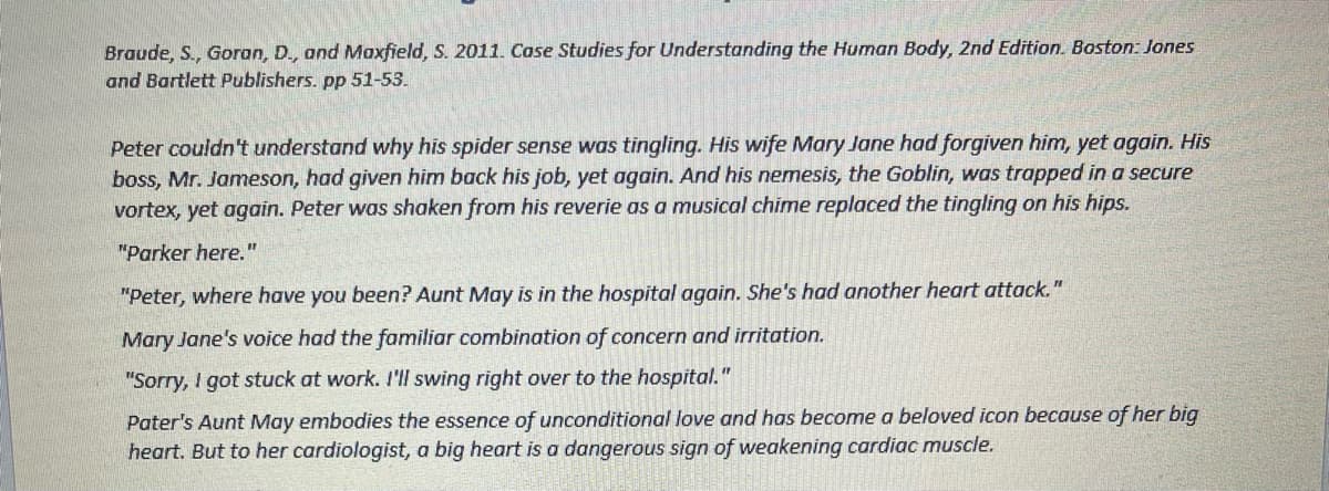 Braude, S., Goran, D., and Maxfield, S. 2011. Case Studies for Understanding the Human Body, 2nd Edition. Boston: Jones
and Bartlett Publishers. pp 51-53.
Peter couldn't understand why his spider sense was tingling. His wife Mary Jane had forgiven him, yet again. His
boss, Mr. Jameson, had given him back his job, yet again. And his nemesis, the Goblin, was trapped in a secure
vortex, yet again. Peter was shaken from his reverie as a musical chime replaced the tingling on his hips.
"Parker here."
"Peter, where have you been? Aunt May is in the hospital again. She's had another heart attack."
Mary Jane's voice had the familiar combination of concern and irritation.
"Sorry, I got stuck at work. I'll swing right over to the hospital."
Pater's Aunt May embodies the essence of unconditional love and has become a beloved icon because of her big
heart. But to her cardiologist, a big heart is a dangerous sign of weakening cardiac muscle.