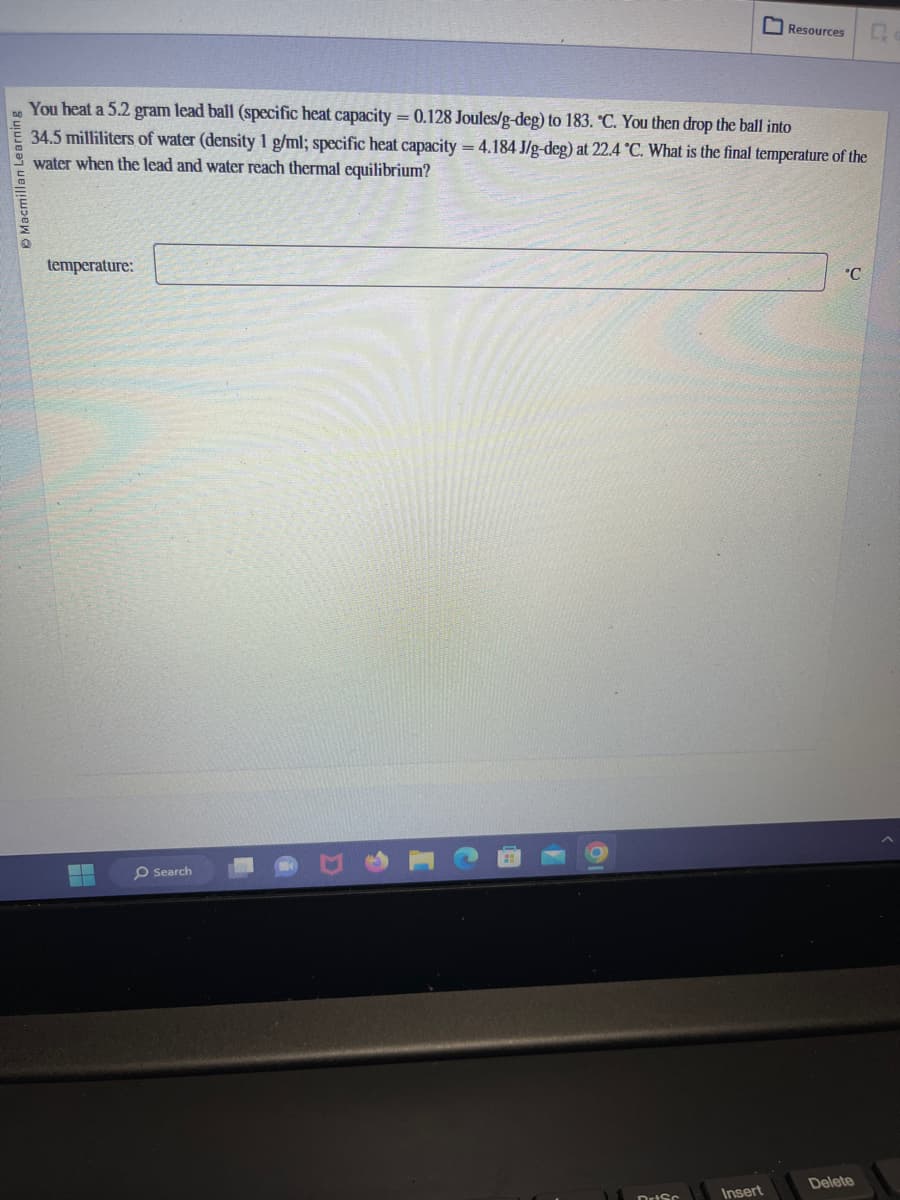 You heat a 5.2 gram lead ball (specific heat capacity = 0.128 Joules/g-deg) to 183. °C. You then drop the ball into
34.5 milliliters of water (density 1 g/ml; specific heat capacity = 4.184 J/g-deg) at 22.4 °C. What is the final temperature of the
water when the lead and water reach thermal equilibrium?
temperature:
▬▬▬
O Search
Resources Q
Insert
°C
Delete