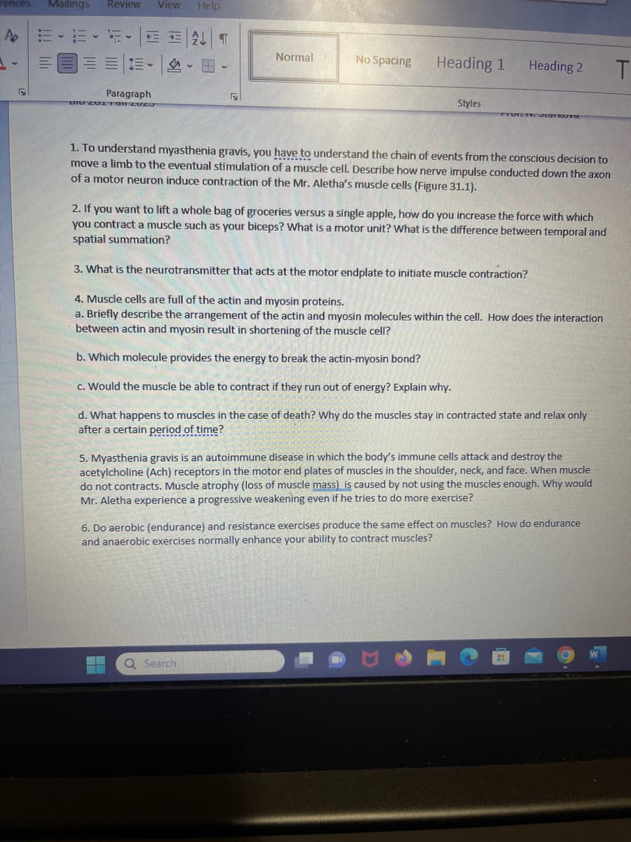 rences Mailings
5
Review View Help
ALT
1- v i- v a- v
Paragraph
DIU 201 1011 ZVEJ
→=
a
Normal
No Spacing
Heading 1
Styles
Q Search
Heading 2
TIVIZOLaFRuva
1.To understand myasthenia gravis, you have to understand the chain of events from the conscious decision to
move a limb to the eventual stimulation of a muscle cell. Describe how nerve impulse conducted down the axon
of a motor neuron induce contraction of the Mr. Aletha's muscle cells (Figure 31.1).
2. If you want to lift a whole bag of groceries versus a single apple, how do you increase the force with which
you contract a muscle such as your biceps? What is a motor unit? What is the difference between temporal and
spatial summation?
3. What is the neurotransmitter that acts at the motor endplate to initiate muscle contraction?
4. Muscle cells are full of the actin and myosin proteins.
a. Briefly describe the arrangement of the actin and myosin molecules within the cell. How does the interaction
between actin and myosin result in shortening of the muscle cell?
b. Which molecule provides the energy to break the actin-myosin bond?
c. Would the muscle be able to contract if they run out of energy? Explain why.
d. What happens to muscles in the case of death? Why do the muscles stay in contracted state and relax only
after a certain period of time?
5.Myasthenia gravis is an autoimmune disease in which the body's immune cells attack and destroy the
acetylcholine (Ach) receptors in the motor end plates of muscles in the shoulder, neck, and face. When muscle
do not contracts. Muscle atrophy (loss of muscle mass) is caused by not using the muscles enough. Why would
Mr. Aletha experience a progressive weakening even if he tries to do more exercise?
6. Do aerobic (endurance) and resistance exercises produce the same effect on muscles? How do endurance
and anaerobic exercises normally enhance your ability to contract muscles?
T