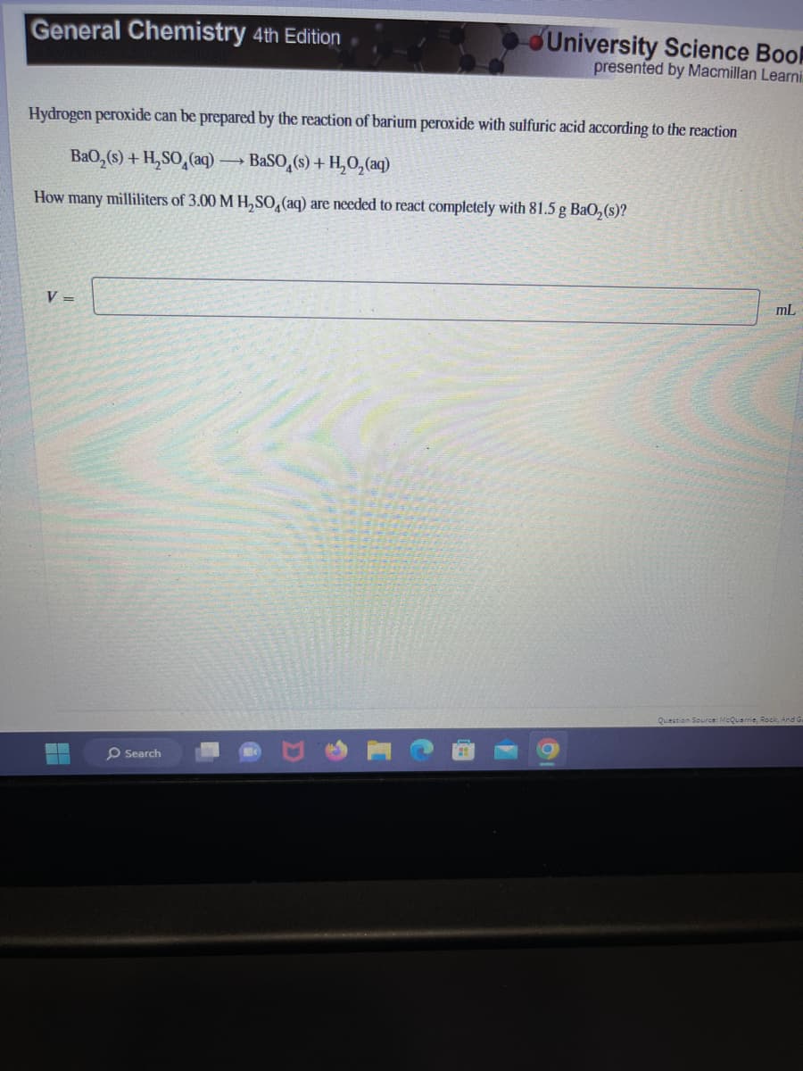 General Chemistry 4th Edition
Hydrogen peroxide can be prepared by the reaction of barium peroxide with sulfuric acid according to the reaction
BaO,(s) + H,SO
(aq)
How many milliliters of 3.00 M H₂SO4 (aq) are needed to react completely with 81.5 g BaO₂ (s)?
V =
Search
University Science Book
presented by Macmillan Learni
→ BaSO (s) + H₂O₂(aq)
mL
Question Source: McQuarrie, Rock, And Gu