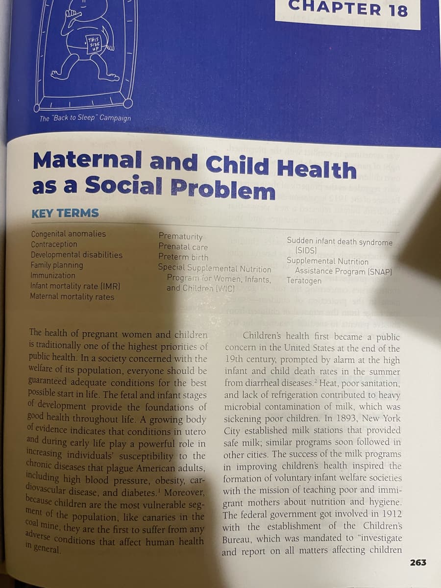 ODD
THIS
SIDE
The "Back to Sleep" Campaign
Maternal and Child Health
as a Social Problem
ayriqon
KEY TERMS
Congenital anomalies
Contraception
Developmental disabilities
Family planning
Immunization
Infant mortality rate (IMR)
Maternal mortality rates
Prematurity
Prenatal care
Preterm birth
Special Supplemental Nutrition
Program for Women, Infants,
and Children (WIC)
CHAPTER 18
The health of pregnant women and children
is traditionally one of the highest priorities of
public health. In a society concerned with the
welfare of its population, everyone should be
guaranteed adequate conditions for the best
possible start in life. The fetal and infant stages
of development provide the foundations of
good health throughout life. A growing body
of evidence indicates that conditions in utero
and during early life play a powerful role in
increasing individuals' susceptibility to the
chronic diseases that plague American adults,
including high blood pressure, obesity, car-
diovascular disease, and diabetes. Moreover,
because children are the most vulnerable seg-
ment of the population, like canaries in the
coal mine, they are the first to suffer from any
adverse conditions that affect human health
in general.
291 370W
Sudden infant death syndrome
(SIDS)
Supplemental Nutrition
Assistance Program (SNAP)
Teratogen
291209
105m
spread
Children's health first became a public
concern in the United States at the end of the
19th century, prompted by alarm at the high
infant and child death rates in the summer
from diarrheal diseases.2 Heat, poor sanitation,
and lack of refrigeration contributed to heavy
microbial contamination of milk, which was
sickening poor children. In 1893, New York
City established milk stations that provided
safe milk; similar programs soon followed in
other cities. The success of the milk programs
in improving children's health inspired the
formation of voluntary infant welfare societies
with the mission of teaching poor and immi-
grant mothers about nutrition and hygiene.
The federal government got involved in 1912
with the establishment of the Children's
Bureau, which was mandated to "investigate
and report on all matters affecting children
263