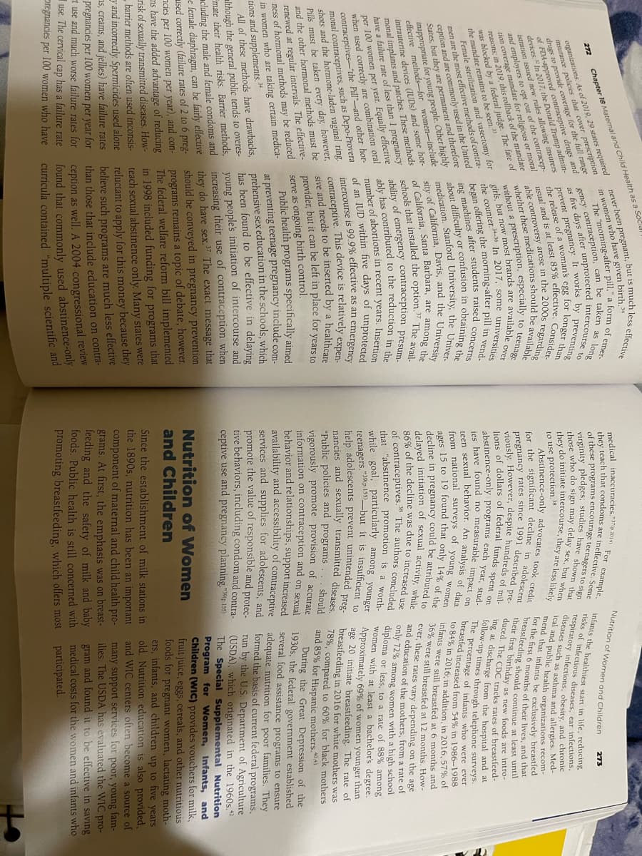 272
never been pregnant, but is much less effective
in women who have given birth, 34
The "morning-after pill," a form of emer-
gency contraception, can be taken as long
as five days after unprotected intercourse to
preventing
by
prevent pregnancy. It works
the release of a woman's egg for longer than
usual and is at least 85% effective. Consider
whether these medications should be available
able controversy arose in the 2000s regarding
Chapter 18 Maternal and Child Health as a Socld
organizations. As of 2019, 29 states required
insurance policies that cover prescription
drugs to provide coverage for the full range
of FDA-approved contraceptive drugs and
devices. In 2017, the Donald Trump admin-
istration issued new rules allowing insurers
and employers to opt out of the contracep-
tion coverage mandate for religious or moral
reasons; in 2019, this rollback of the mandate
was blocked by a federal judge. The fate of
the mandate remains to be seen."
10
to
without a prescription, especially
are available age
girls, but now most brands are
over
over
the counter-
gs, Du34-36 In 2017, some universities
vend-
eing the morning-after pill in
students raised concerns
began offering
ing machines
after
of
sity
343
about difficulty or confusion in obtaining the
medication. Stanford University, the Univer-
F California, Davis, and the University
of California, Santa Barbara, are among the
schools that installed the option.37 The avail-
ability of emergency contraception presum-
ably has contributed to the reduction in the
number of abortions in recent years. Insertion
of an IUD within five days of
intercourse is 99.9% effective as an emergency
contraceptive. This device is relatively expen-
sive and needs to be inserted by a healthcare
provider, but it can be left in place for years to
serve as ongoing birth control.
unprotected
Public health programs specifically aimed
at preventing teenage pregnancy include com-
prehensive sex education in the schools, which
has been found to be effective in delaying
young people's initiation of intercourse and
increasing their use of contraception when
they do have sex.37 The exact message that
should be conveyed in pregnancy prevention
programs remains a topic of debate, however.
The federal welfare reform bill implemented
in 1998 included funding for programs that
teach sexual abstinence only. Many states were
reluctant to apply for this money because they
believe such programs are much less effective
than those that include education on contra-
ception as well. A 2004 congressional review
found that commonly used abstinence-only
curricula contained "multiple scientific and
Female sterilization and vasectomy for
men are the most effective methods of contra-
ception and are commonly used in the United
include
States, but they are permanent and therefore
inappropriate for young people. Other highly
effective methods for women-incl
intrauterine devices (IUDs) and some hor-
monal implants and patches. These methods
have a failure rate of less than 1 pregnancy
per 100 women per year. Equally effective
when used correctly are combination oral
contraceptives-t
aceptives-the Pill-and other hor-
monal contraceptives, such as Depo-Provera
shots and the hormone-laden vaginal ring.
Pills must be taken every day, however,
and the other hormonal methods must be
renewed at regular intervals. The effective-
ness of hormonal methods may be reduced
in women who are taking certain medica-
tions and supplements. 34
All of these methods have drawbacks,
although the general public tends to overes-
Emate their health risks. Barrier methods,
cluding the male and female condoms and
e female diaphragm, can be fairly effective
used correctly (failure rates of 2 to 6 preg-
cies per 100 women per year), and con-
ms have the added advantage of reducing
risk of sexually transmitted diseases. How-
- barrier methods are often used inconsis-
y and incorrectly. Spermicides used alone
s, creams, and jellies) have failure rates
pregnancies per 100 women per year for
t use and much worse failure rates for
use. The cervical cap has a failure rate
Oregnancies per 100 women who have
example,
medical inaccuracies,"37(p 2014) For
they teach that condoms are ineffective. Some
of these programs encourage teenagers to sign
virginity pledges; studies have shown that
those who do sign may delay sex, but when
they do initiate intercourse, they are less likely
to use protection.38
Abstinence-only advocates took credit
for the significant decline in adolescent
pregnancy rates since 1991 described pre-
viously. However, despite hundreds of mil-
lions of dollars of federal funds spent on
abstinence-only programs each year, stud
ies have found no measurable impact on
sexual behavior. An analysis of data
from national surveys of young women
teen
ages 15 to 19 found t
decline in
pregnancy
that only 14% of the
could be attributed to
Nutrition of Women and Children
infants the healthiest start in life, reducing
risks of infectious diseases, ear infections,
respiratory infections, obesity, and chronic
diseases such as asthma and allergies. Med-
ical and public health organizations recom-
mend that infants he exclusively breastfed
for the first 6 months of their lives, and that
breastfeeding should continue at least until
their first birthday as new foods are intro-
duced. The CDC tracks rates of breastfeed-
ing at discharge from the hospital and at
follow-up times through telephone surveys.
The percentage of infants who were ever
breastfed increased from 54% in 1986-1988
to 84% in 2016: in addition, in 2016. 57% of
infants were still breastfed at 6 months and
36% were still breastfed at 12 months. How-
ever, these rates vary depending on the age
d education of the mothers, from a rate of
only 72% among women with a high school
diploma or less, to a rate of 88%
women with at least a bachelor's degree.
among
Approximately 69% of women younger than
age 20 initiate breastfeeding. The rate of
breastfeeding in 2016 for white mothers was
78%, compared to 60% for black mothers
and 85% for Hispanic mothers.40.41
and
delayed initiation of sexual activity, while
86% of the decline was due to increased use
of contraceptives.
5.38 The authors con
concluded
that "abstinence promotion is a worth-
while goal, particularly among younger
teenagers. "39p 155)-but it is insufficient
help adolescents prevent unintended preg-
nancies and sexually transmitted diseases.
"Public policies and programs should
vigorously promote provision of accurate
information on contraception and on sexual
behavior and relationships, support increased
availability and accessibility of contraceptive
services and supplies for adolescents, and
promote the value of responsible and protec-
tive behaviors, including condom and contra-
ceptive use and pregnancy planning."39(p. 155)
273
During the Great Depression of the
1930s, the federal government established
several food assistance programs to ensure
adequate nutrition for poor families. They
formed the basis of current federal programs,
run by the U.S. Department of Agriculture
(USDA), which originated in the 1960s.42
The Special Supplemental Nutrition
Program for Women, Infants, and
Children (WIC) provides vouchers for milk,
fruit juice, eggs, cereals, and other nutritious
foods for pregnant women, lactating moth-
ers, infants, and children up to five years
old. Nutrition education is also provided,
and WIC centers often become a source of
many support services for poor, young fam-
ilies. The USDA has evaluated the WIC pro-
gram and found it to be effective in saving
medical costs for the women and infants who
participated.
Nutrition of Women
and Children
Since the establishment of milk stations in
the 1890s, nutrition has been an important
component of maternal and child health pro-
grams. At first, the emphasis was on breast-
feeding and the safety of milk and baby
foods. Public health is still concerned with
promoting breastfeeding, which offers most