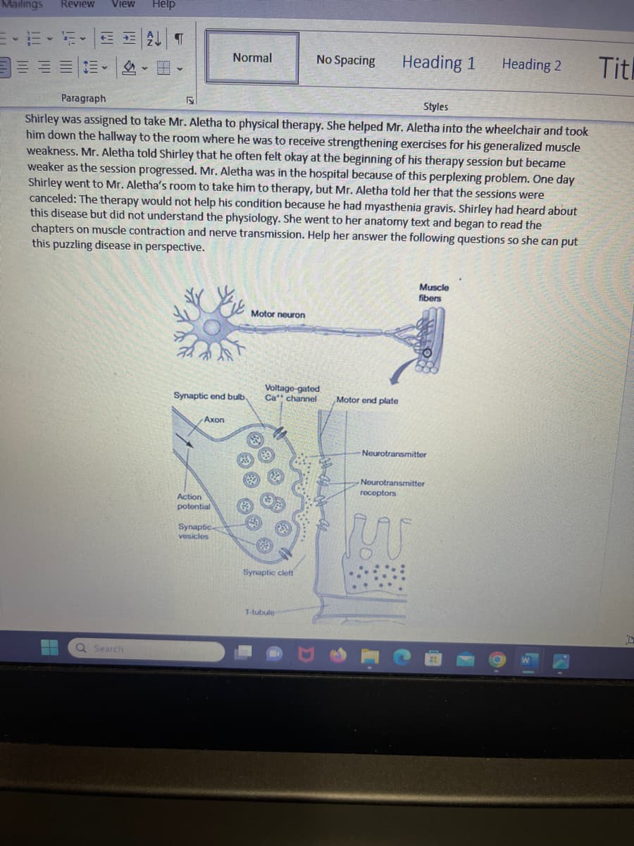 Mailings Review View Help
-E-
+=+=
¶
Q Search
F
Paragraph
Styles
Shirley was assigned to take Mr. Aletha to physical therapy. She helped Mr. Aletha into the wheelchair and took
him down the hallway to the room where he was to receive strengthening exercises for his generalized muscle
weakness. Mr. Aletha told Shirley that he often felt okay at the beginning of his therapy session but became
weaker as the session progressed. Mr. Aletha was in the hospital because of this perplexing problem. One day
Shirley went to Mr. Aletha's room to take him to therapy, but Mr. Aletha told her that the sessions were
canceled: The therapy would not help his condition because he had myasthenia gravis. Shirley had heard about
this disease but did not understand the physiology. She went to her anatomy text and began to read the
chapters on muscle contraction and nerve transmission. Help her answer the following questions so she can put
this puzzling disease in perspective.
Synaptic end bulb,
Axon
Normal
Action
potential
Synaptic
vesicles
GS
Motor neuron
83
69
49
No Spacing
Voltage-gated
Ca channel
Synaptic cleft
T-tubule
Heading 1
Motor end plate
Muscle
fibers
Neurotransmitter
Neurotransmitter
receptors
WW
Heading 2
Titl
C