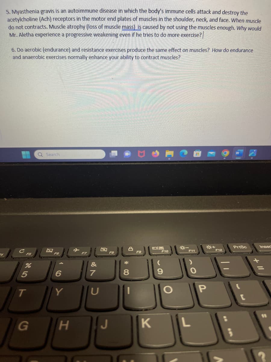 5.Myasthenia gravis is an autoimmune disease in which the body's immune cells attack and destroy the
acetylcholine (Ach) receptors in the motor end plates of muscles in the shoulder, neck, and face. When muscle
do not contracts. Muscle atrophy (loss of muscle mass) is caused by not using the muscles enough. Why would
Mr. Aletha experience a progressive weakening even if he tries to do more exercise?
6. Do aerobic (endurance) and resistance exercises produce the same effect on muscles? How do endurance
and anaerobic exercises normally enhance your ability to contract muscles?
F5
%
5
T
G
Q Search
F6
6
Y
H
&
U
F8
J
*
L
8
K
F10
(
9
F11
0
L
*+
P
F12
PrtSc
+ 11
Inser
11