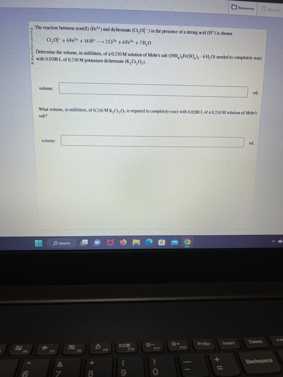 F6
6
The reaction between iron(II) (Fe2+) and dichromate (Cr,₂02-) in the presence of a strong acid (H+) is shown.
C₂02 +6Fe²+ + 14 H+ →→2Cr³+ +6Fe³+ +7H₂O
Determine the volume, in milliliters, of a 0.210 M solution of Mohr's salt ((NH), Fe(SO₂)2 6H₂O) needed to completely react
with 0.0200 L of 0.210 M potassium dichromate (K₂Cr₂O₂).
volume:
volume:
What volume, in milliliters, of 0.210 M K₂Cr₂O, is required to completely react with 0.0200 L of a 0.210 M solution of Mohr's
salt?
F7
Search
&
7
F8
*
8
8
F9
09
(
9
F10
*-
F11
)
*+
O
F12
Resources
PrtSc
Insert
mL
mL
Delete
Give Up?
Backspace
1