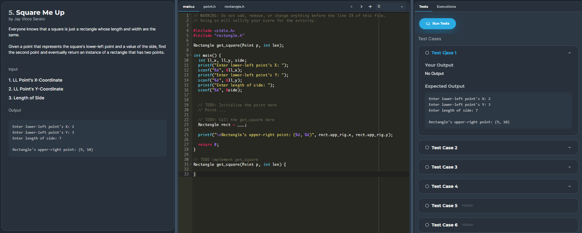 main.c
point.h
rectangle.h
< > +C
Tests
Executions
5. Square Me Up
1 // WARNING: Do not add, remove, or change anything before the line 19 of this file.
2 // Doing so will nullify your score for the activity.
by Jay Vince Serato
CE Run Tests
Everyone knows that a square is just a rectangle whose length and width are the
4 #include <stdio.h>
same.
5 #include "rectangle.h"
Test Cases
Rectangle get square(Point p, int len);
Given a point that represents the square's lower-left point and a value of the side, find
the second point and eventually return an instance of a rectangle that has two points.
O Test Case 1
9 - int mainO {
int ll_x, lLy, side;
printf("Enter Lower-left point's X: ");
scanf("%d", &1lx);
printf("Enter lower-left point's Y: ");
scanf("%d", &1Ly);
printf("Enter length of side: ");
scanf("%d", &side);
10
11
Your Output
Input
12
13
No Output
1. LL Point's X-Coordinate
14
15
Expected Output
2. LL Point's Y-Coordinate
3. Length of Side
18
Enter lower-left point's X: 2
// TODO: Initialize the point here
// Point ...
19
Enter lower-left point's Y: 3
Output
Enter length of side: 7
// TODO: Call the get_square here
Rectangle rect
Rectangle's upper-right point: (9, 10)
---;
Enter lower-left point's X: 2
Enter lower-left point's Y: 3
printf("\nRectangle's upper-right point: (%d, %d)", rect.upp_rig.x, rect.upp_rig.y);
Enter length of side: 7
return 0;
O Test Case 2
Rectangle's upper-right point: (9, 10)
28 }
29
// TODO implement get_square
31- Rectangle get_square(Point p, int len) {
32
30
O Test Case 3
33 }
O Test Case 4
O Test Case 5
Hidden
O Test Case 6 Hidden
