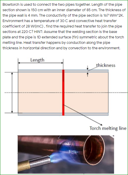 Blowtorch is used to connect the two pipes together. Length of the pipe
section shown is 150 cm with an inner diameter of 85 cm. The thickness of
the pipe wall is 4 mm. The conductivity of the pipe section is 167 W/m^2K.
Environment has a temperature of 30 C and convective heat transfer
coefficient of 28 WI(mC), find the required heat transfer to join the pipe
sections at 220 C? HINT: Assume that the welding section is the base
plate and the pipe is 1D extended surface (fin) symmetric about the torch
melting line. Heat transfer happens by conduction along the pipe
thickness in horizontal direction and by convection to the environment.
Length
thickness
Torch melting line
