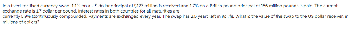 In a fixed-for-fixed currency swap, 1.1% on a US dollar principal of $127 million is received and 1.7% on a British pound principal of 156 million pounds is paid. The current
exchange rate is 1.7 dollar per pound. Interest rates in both countries for all maturities are
currently 5.9% (continuously compounded. Payments are exchanged every year. The swap has 2.5 years left in its life. What is the value of the swap to the US dollar receiver, in
millions of dollars?