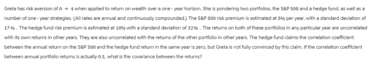 Greta has risk aversion of A = 4 when applied to return on wealth over a one-year horizon. She is pondering two portfolios, the S&P 500 and a hedge fund, as well as a
number of one-year strategies. (All rates are annual and continuously compounded.) The S&P 500 risk premium is estimated at 5% per year, with a standard deviation of
17%. The hedge fund risk premium is estimated at 10% with a standard deviation of 32%. The returns on both of these portfolios in any particular year are uncorrelated
with its own returns in other years. They are also uncorrelated with the returns of the other portfolio in other years. The hedge fund claims the correlation coefficient
between the annual return on the S&P 500 and the hedge fund return in the same year is zero, but Greta is not fully convinced by this claim. If the correlation coefficient
between annual portfolio returns is actually 0.3, what is the covariance between the returns?