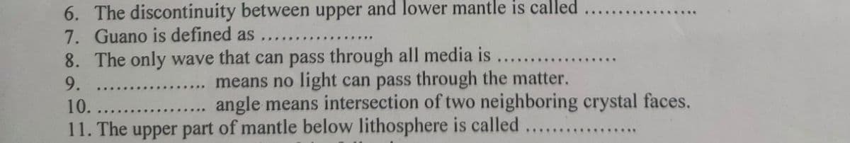 6. The discontinuity between upper and lower mantle is called
7. Guano is defined as
8. The only wave that can pass through all media is
9.
means no light can pass through the matter.
angle means intersection of two neighboring crystal faces.
10.
11. The upper part of mantle below lithosphere is called