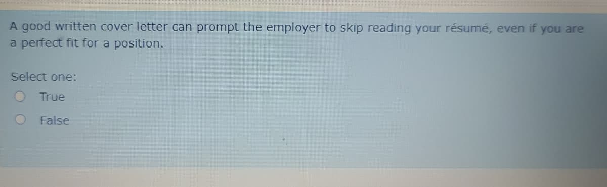 A good written cover letter can prompt the employer to skip reading your résumé, even if you are
a perfect fit for a position.
Select one:
True
False
