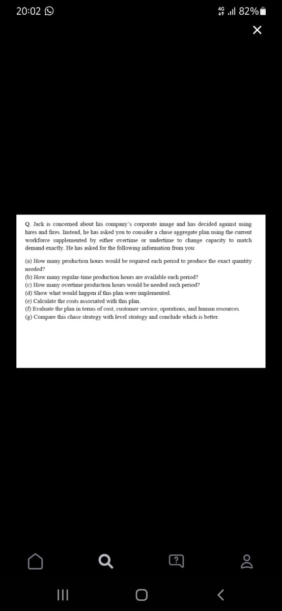 20:02 O
49 ll 82%i
Q. Jack is concemed about his company's corporate image and has decided against using
hires and fires, Instead, he has asked you to consider a chase aggregate plan using the current
workforce supplemented by either overtime or undertime
demand exactly. He has asked for the following information from you:
change capacity to match
(a) How many production hours would be required each period to produce the exact quantity
needed?
(b) How many regular-time production hours are available each period?
(c) How many overtime production hours would be needed each period?
(d) Show what would happen if this plan were implemented.
(e) Calculate the costs associated with this plan.
(f) Evaluate the plan in terms of cost, customer service, operations, and human resources.
(g) Compare this chase strategy with level strategy and conclude which is better.
?
