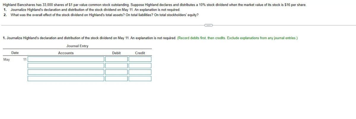 Highland Bancshares has 33,000 shares of $1 par value common stock outstanding. Suppose Highland declares and distributes a 10% stock dividend when the market value of its stock is $16 per share.
1. Journalize Highland's declaration and distribution of the stock dividend on May 11. An explanation is not required.
2. What was the overall effect of the stock dividend on Highland's total assets? On total liabilities? On total stockholders' equity?
1. Journalize Highland's declaration and distribution of the stock dividend on May 11. An explanation is not required. (Record debits first, then credits. Exclude explanations from any journal entries.)
Journal Entry
May
Date
11
Accounts
Debit
Credit