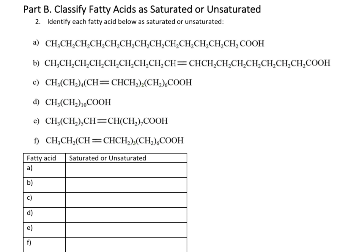 Part B. Classify Fatty Acids as Saturated or Unsaturated
2. Identify each fatty acid below as saturated or unsaturated:
a) CH₂CH₂CH₂CH₂CH₂CH₂CH₂CH₂CH₂CH₂CH₂CH₂CH₂COOH
b) CH,CH,CH,CH,CH,CH,CH,CH,CH=CHCH,CH,CH,CH,CH,CH,CH,COOH
c) CH₂(CH₂)4(CH=CHCH₂)₂(CH₂) COOH
d) CH3(CH₂)10 COOH
e) CH₂(CH₂),CH=CH(CH₂),COOH
f)
CH₂CH₂(CH=CHCH₂)3(CH₂),COOH
Fatty acid Saturated or Unsaturated
a)
b)
f)