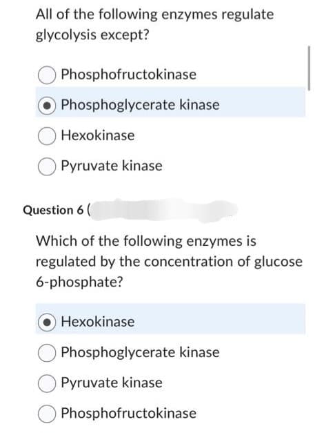 All of the following enzymes regulate
glycolysis except?
Phosphofructokinase
Phosphoglycerate kinase
Hexokinase
Pyruvate kinase
Question 6 (
Which of the following enzymes is
regulated by the concentration of glucose
6-phosphate?
Hexokinase
Phosphoglycerate kinase
Pyruvate kinase
Phosphofructokinase