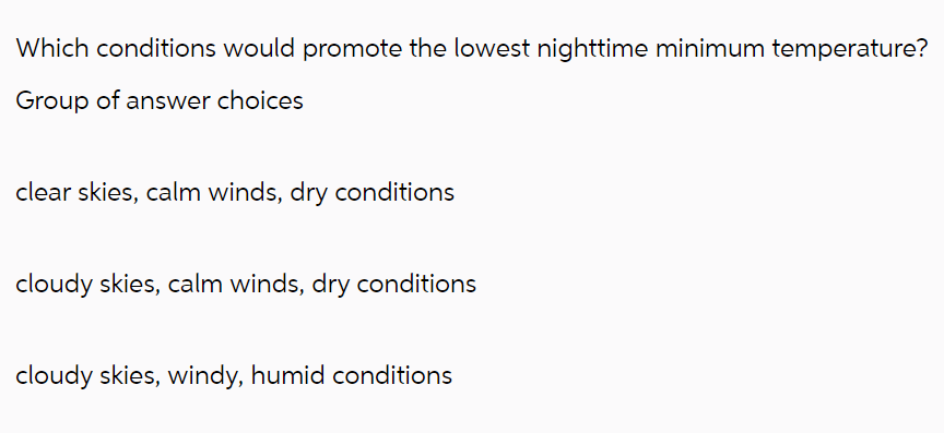 Which conditions would promote the lowest nighttime minimum temperature?
Group of answer choices
clear skies, calm winds, dry conditions
cloudy skies, calm winds, dry conditions
cloudy skies, windy, humid conditions