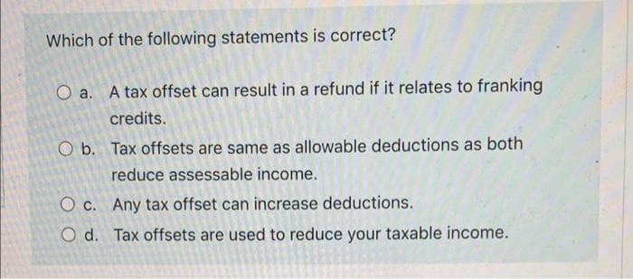 Which of the following statements is correct?
O a. A tax offset can result in a refund if it relates to franking
credits.
O b. Tax offsets are same as allowable deductions as both
reduce assessable income.
O c.
Any tax offset can increase deductions.
O d.
Tax offsets are used to reduce your taxable income.