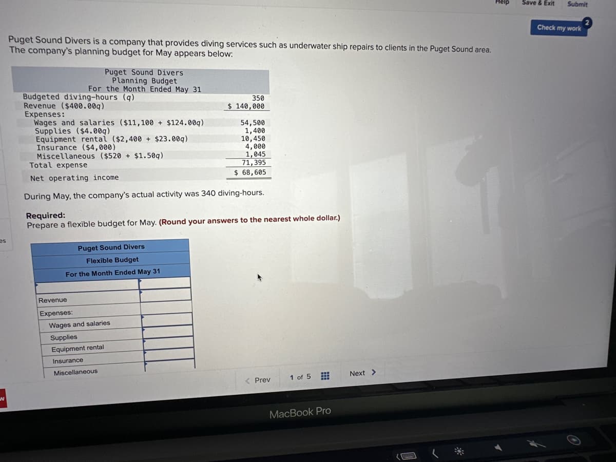 es
Puget Sound Divers is a company that provides diving services such as underwater ship repairs to clients in the Puget Sound area.
The company's planning budget for May appears below:
-
Puget Sound Divers
Planning Budget
For the Month Ended May 31
Budgeted diving-hours (q)
Revenue ($400.00g)
Expenses:
Wages and salaries ($11,100+ $124.00q)
Supplies ($4.00q)
Equipment rental ($2,400 + $23.00q)
Insurance ($4,000)
Miscellaneous ($520+ $1.50q)
Total expense
Net operating income
During May, the company's actual activity was 340 diving-hours.
Puget Sound Divers
Flexible Budget
For the Month Ended May 31
Revenue
Expenses:
350
$ 140,000
Required:
Prepare a flexible budget for May. (Round your answers to the nearest whole dollar.)
Wages and salaries
54,500
1,400
10,450
4,000
1,045
Supplies
Equipment rental
Insurance
Miscellaneous
71,395
$ 68,605
< Prev
1 of 5 #
MacBook Pro
Next >
Help
Save & Exit Submit
Check my work