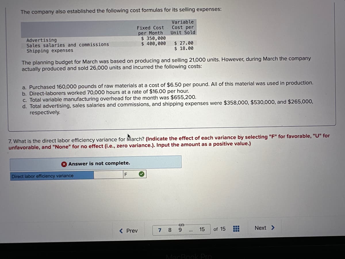 The company also established the following cost formulas for its selling expenses:
Variable
Cost per
Unit Sold
Advertising
Sales salaries and commissions
Shipping expenses
Fixed Cost
per Month
$ 350,000
$ 400,000
The planning budget for March was based on producing and selling 21,000 units. However, during March the company
actually produced and sold 26,000 units and incurred the following costs:
a. Purchased 160,000 pounds of raw materials at a cost of $6.50 per pound. All of this material was used in production.
b. Direct-laborers worked 70,000 hours at a rate of $16.00 per hour.
c. Total variable manufacturing overhead for the month was $655,200.
d. Total advertising, sales salaries and commissions, and shipping expenses were $358,000, $530,000, and $265,000,
respectively.
X Answer is not complete.
7. What is the direct labor efficiency variance for March? (Indicate the effect of each variance by selecting "F" for favorable, "U" for
unfavorable, and "None" for no effect (i.e., zero variance.). Input the amount as a positive value.)
Direct labor efficiency variance
$27.00
$18.00
< Prev
7 8
So
9
15
MacBook Pro
of 15
‒‒‒
‒‒‒
Next >