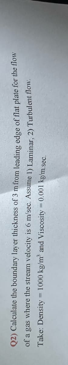 Q2) Calculate the boundary layer thickness of 3 m from leading edge of flat plate for the flow
of a gas where the stream velocity is 6 m/sec. Assume 1) Laminar, 2) Turbulent flow.
Density = 1000 kg/m³ and Viscosity = 0.001 kg/m.sec.
Take: