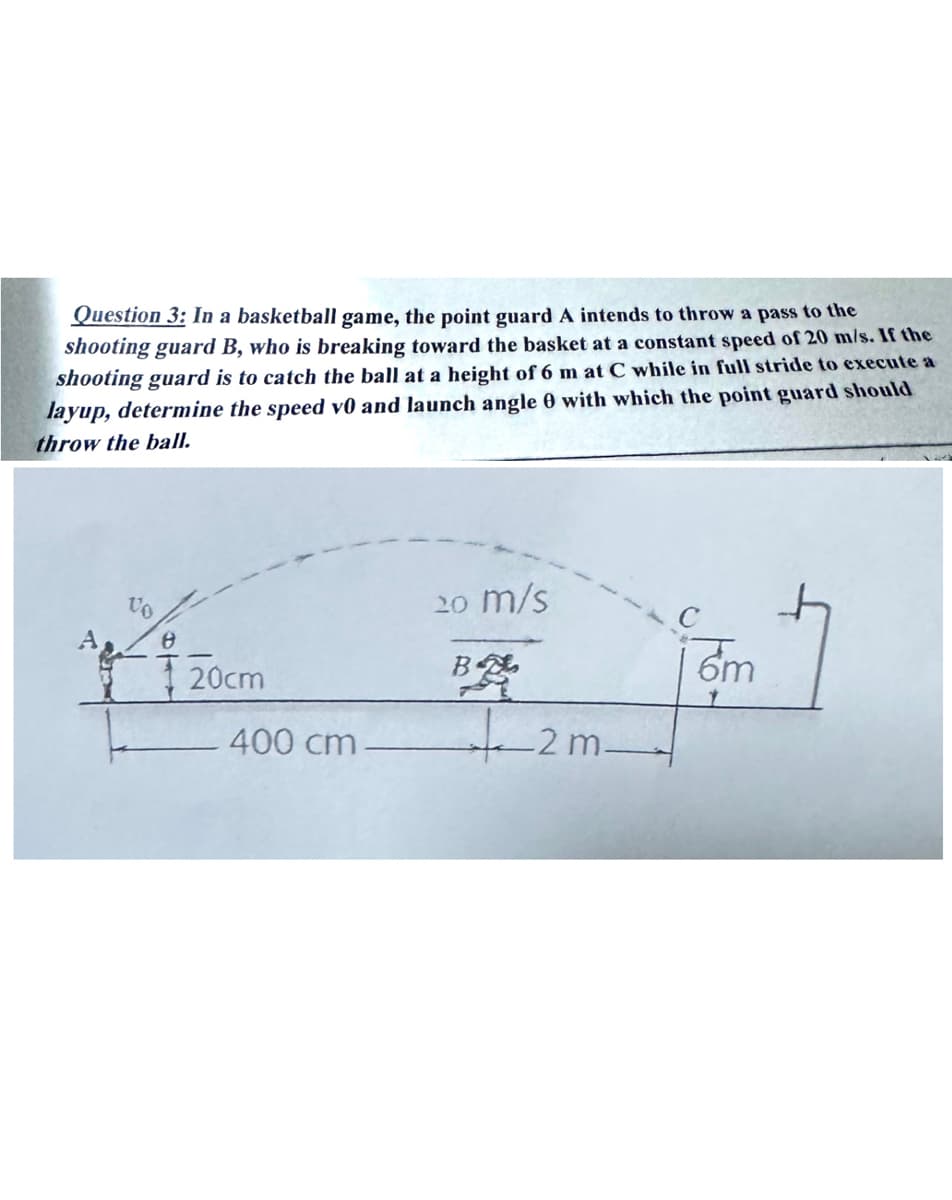 Question 3: In a basketball game, the point guard A intends to throw a pass to the
shooting guard B, who is breaking toward the basket at a constant speed of 20 m/s. If the
shooting guard is to catch the ball at a height of 6 m at C while in full stride to execute a
layup, determine the speed v0 and launch angle 0 with which the point guard should
throw the ball.
20 m/s
B飚
6m
20cm
400 cm.
2m