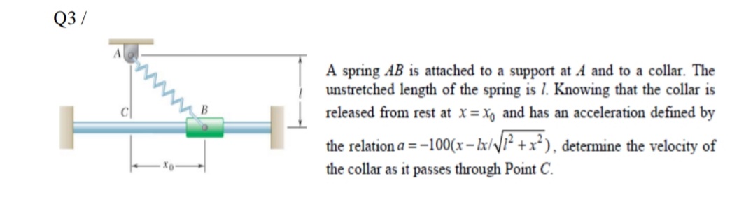 Q3 /
A spring AB is attached to a support at A and to a collar. The
unstretched length of the spring is 1. Knowing that the collar is
released from rest at x = X, and has an acceleration defined by
the relation a = -100(x- lx//1² +x*), determine the velocity of
the collar as it passes through Point C.
