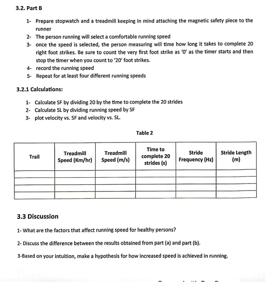 3.2. Part B
1- Prepare stopwatch and a treadmill keeping in mind attaching the magnetic safety piece to the
runner
2- The person running will select a comfortable running speed
3- once the speed is selected, the person measuring will time how long it takes to complete 20
right foot strikes. Be sure to count the very first foot strike as '0' as the timer starts and then
stop the timer when you count to '20' foot strikes.
4-
record the running speed
5- Repeat for at least four different running speeds
3.2.1 Calculations:
1- Calculate SF by dividing 20 by the time to complete the 20 strides
2- Calculate SL by dividing running speed by SF
3- plot velocity vs. SF and velocity vs. SL.
Trail
Treadmill
Treadmill
Speed (Km/hr) Speed (m/s)
Table 2
Time to
complete 20
strides (s)
Stride
Frequency (Hz)
Stride Length
(m)
3.3 Discussion
1- What are the factors that affect running speed for healthy persons?
2- Discuss the difference between the results obtained from part (a) and part (b).
3-Based on your intuition, make a hypothesis for how increased speed is achieved in running.