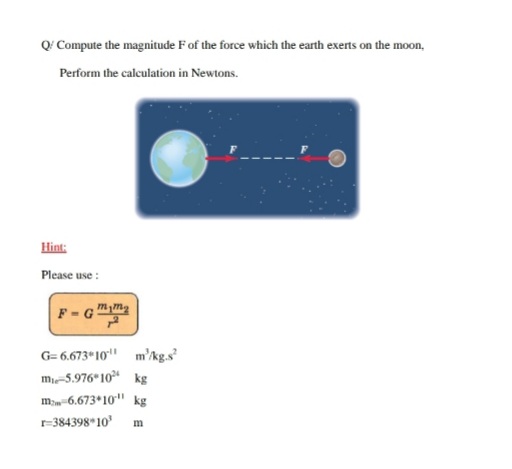 Q' Compute the magnitude F of the force which the earth exerts on the moon,
Perform the calculation in Newtons.
Hint:
Please use :
F - G"
G= 6.673 10" m'kg.s
m-5.976 10 kg
m-6.673*10" kg
-384398*10' m
