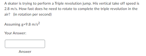 A skater is trying to perform a Triple revolution jump. His vertical take off speed is
2.8 m/s. How fast does he need to rotate to complete the triple revolution in the
air? (in rotation per second)
Assuming g=9.8 m/s²
Your Answer:
Answer