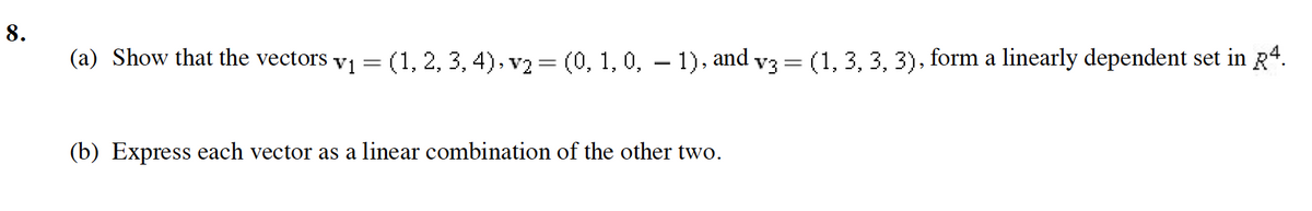 8.
(a) Show that the vectors v1 = (1, 2, 3, 4), v2 = (0, 1, 0, – 1), and v3 = (1, 3, 3, 3), form a linearly dependent set in R*.
(b) Express each vector as a linear combination of the other two.
