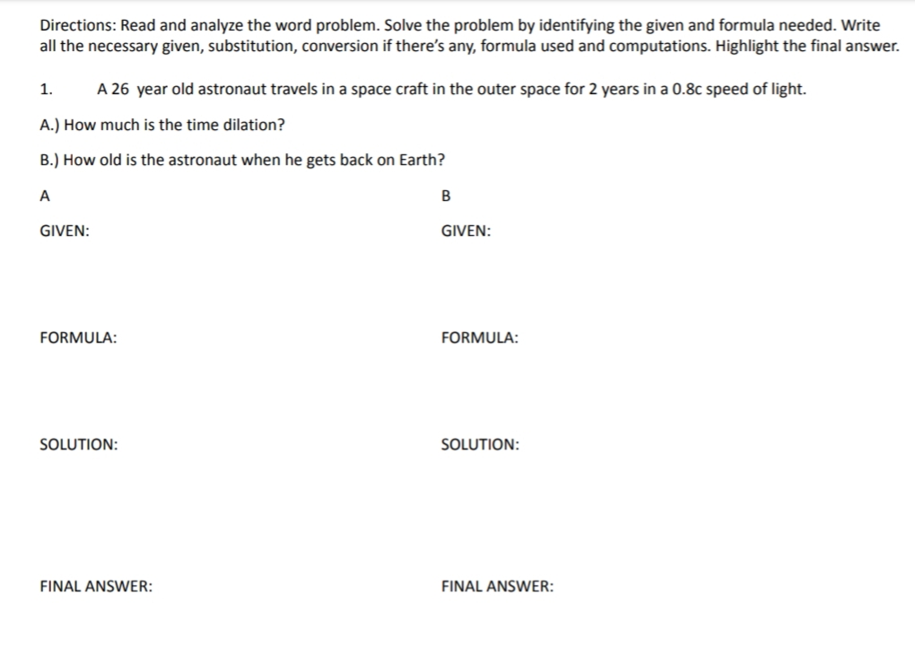 Directions: Read and analyze the word problem. Solve the problem by identifying the given and formula needed. Write
all the necessary given, substitution, conversion if there's any, formula used and computations. Highlight the final answer.
1.
A 26 year old astronaut travels in a space craft in the outer space for 2 years in a 0.8c speed of light.
A.) How much is the time dilation?
B.) How old is the astronaut when he gets back on Earth?
A
B
GIVEN:
GIVEN:
FORMULA:
FORMULA:
SOLUTION:
SOLUTION:
FINAL ANSWER:
FINAL ANSWER: