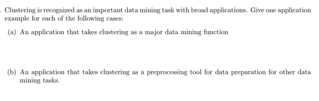 . Clustering is recognized as an important data mining task with broad applications. Give one application
example for each of the following cases:
(a) An application that takes clustering as a major data mining function
(b) An application that takes clustering as a preprocessing tool for data preparation for other data
mining tasks.