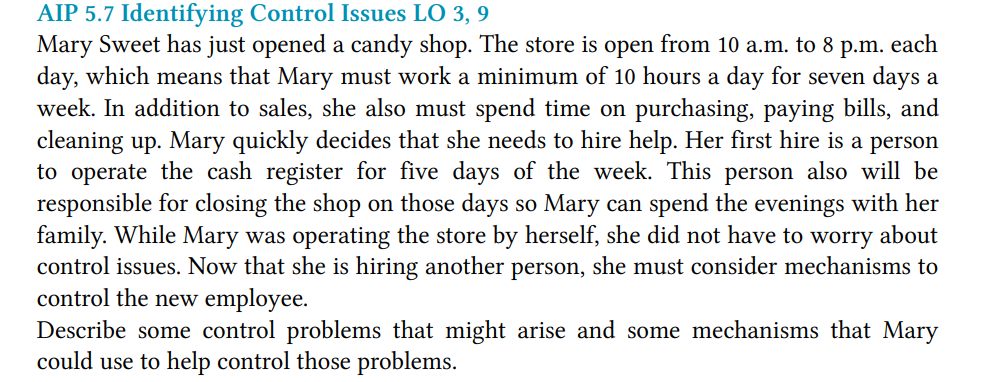 AIP 5.7 Identifying Control Issues LO 3, 9
Mary Sweet has just opened a candy shop. The store is open from 10 a.m. to 8 p.m. each
day, which means that Mary must work a minimum of 10 hours a day for seven days a
week. In addition to sales, she also must spend time on purchasing, paying bills, and
cleaning up. Mary quickly decides that she needs to hire help. Her first hire is a person
to operate the cash register for five days of the week. This person also will be
responsible for closing the shop on those days so Mary can spend the evenings with her
family. While Mary was operating the store by herself, she did not have to worry about
control issues. Now that she is hiring another person, she must consider mechanisms to
control the new employee.
Describe some control problems that might arise and some mechanisms that Mary
could use to help control those problems.
