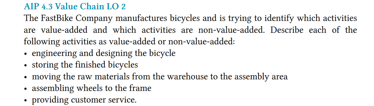 AIP 4.3 Value Chain LO 2
The FastBike Company manufactures bicycles and is trying to identify which activities
are value-added and which activities are non-value-added. Describe each of the
following activities as value-added or non-value-added:
• engineering and designing the bicycle
• storing the finished bicycles
moving the raw materials from the warehouse to the assembly area
assembling wheels to the frame
providing customer service.
