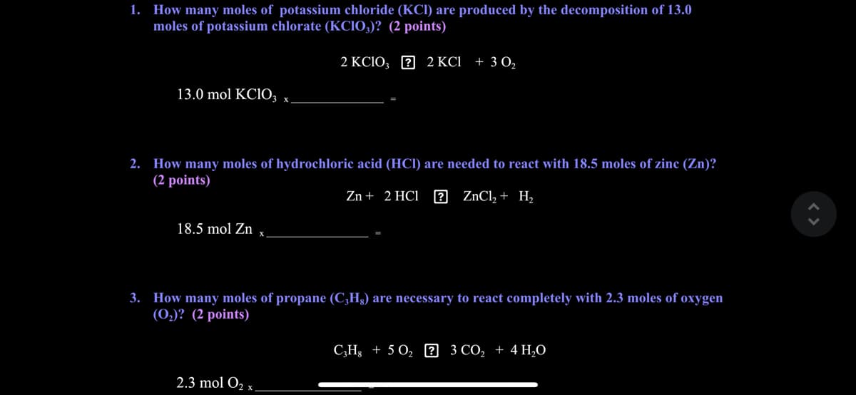 1. How many moles of potassium chloride (KCI) are produced by the decomposition of 13.0
moles of potassium chlorate (KCIO;)? (2 points)
2 KCIO; 2 2 KCI
+ 3 O2
13.0 mol KC1O;
2. How many moles of hydrochloric acid (HCI) are needed to react with 18.5 moles of zinc (Zn)?
(2 points)
Zn + 2 HCl
2 ZNC1, + H,
18.5 mol Zn
3. How many moles of propane (C¿H3) are necessary to react completely with 2.3 moles of oxygen
(0,)? (2 points)
C;Hg + 5 O, 0 3 CO, + 4 H,O
2.3 mol O2 x.
