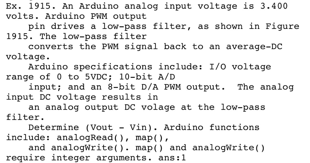 Ex. 1915. An Arduino analog input voltage is 3.400
volts. Arduino PWM output
pin drives a low-pass filter, as shown in Figure
1915. The low-pass filter
converts the PWM signal back to an average-DC
voltage.
Arduino specifications include: I/O voltage
range of 0 to 5VDC; 10-bit A/D
input; and an 8-bit D/A PWM output.
input DC voltage results in
an analog output DC volage at the low-pass
The analog
filter.
Determine (Vout - Vin). Arduino functions
include: analogRead(), map(),
and analogWrite(). map() and analogWrite()
require integer arguments. ans:1
