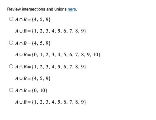Review intersections and unions here.
O AnB = {4, 5, 9}
AUB={1, 2, 3, 4, 5, 6, 7, 8, 9}
O ANB=(4,
5, 9}
AUB= {0, 1, 2, 3, 4, 5, 6, 7, 8, 9, 10}
O AnB = {1, 2, 3, 4, 5, 6, 7, 8, 9}
AUB= {4, 5, 9}
O An B= {0, 10}
AUB={1, 2, 3, 4, 5, 6, 7, 8, 9}