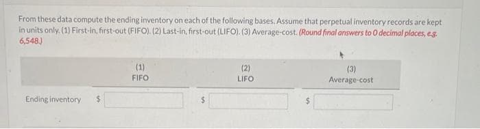 From these data compute the ending inventory on each of the following bases. Assume that perpetual inventory records are kept
in units only. (1) First-in, first-out (FIFO). (2) Last-in, first-out (LIFO). (3) Average-cost. (Round final answers to O decimal places, e.g.
6,548.)
Ending inventory
(1)
FIFO
(2)
LIFO
(3)
Average-cost