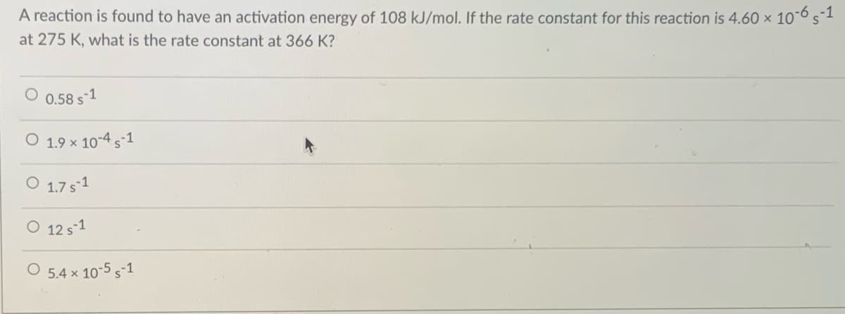 A reaction is found to have an activation energy of 108 kJ/mol. If the rate constant for this reaction is 4.60 × 10¯65-1
at 275 K, what is the rate constant at 366 K?
O 0.58 s1
O 1.9 × 10-4 s-1
O 1.7 s1
O 12 s1
O 5.4 x 10-5 s-1
