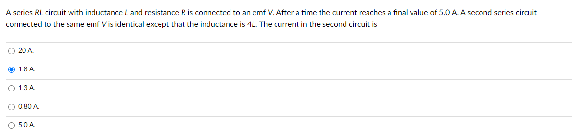 A series RL circuit with inductance L and resistance R is connected to an emf V. After a time the current reaches a final value of 5.0 A. A second series circuit
connected to the same emf V is identical except that the inductance is 4L. The current in the second circuit is
O 20 A.
O 1.8 A.
O 1.3 A.
O 0.80 A.
O 5.0 A.