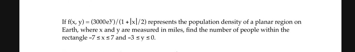 If f(x, y) = (3000 ey)/(1+x1/2) represents the population density of a planar region on
Earth, where x and y are measured in miles, find the number of people within the
rectangle -7 ≤ x ≤7 and -3 ≤ y ≤0.