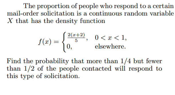 The proportion of people who respond to a certain
mail-order solicitation is a continuous random variable
X that has the density function
2(x+2)
5
0 < x < 1,
f(x) =
|0,
elsewhere.
Find the probability that more than 1/4 but fewer
than 1/2 of the people contacted will respond to
this type of solicitation.
