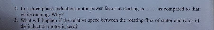 4. In a three-phase induction motor power factor at starting is .. as compared to that
while running. Why?
5. What will happen if the relative speed between the rotating flux of stator and rotor of
the induction motor is zero?
