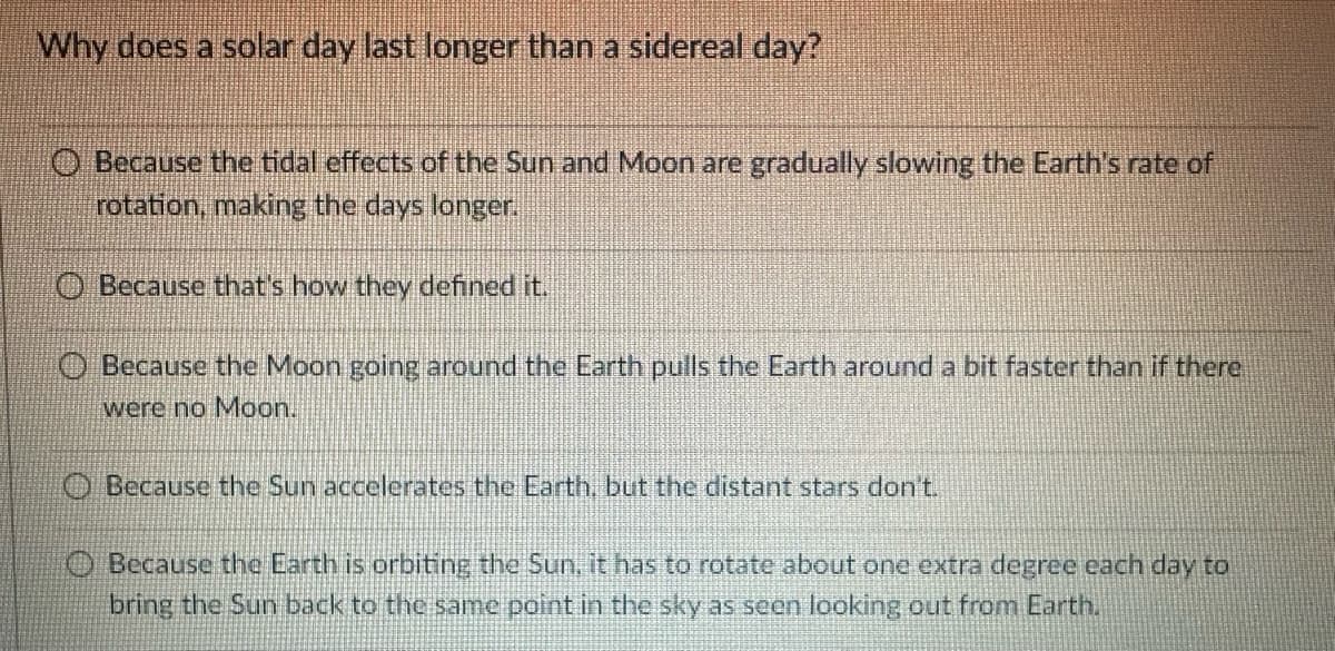 Why does a solar day last longer than a sidereal day?
O Because the tidal effects of the Sun and Moon are gradually slowing the Earth's rate of
rotation, making the days longer.
Because that's how they defined it.
Because the Moon going around the Earth pulls the Earth around a bit faster than if there
were no Moon.
Because the Sun accelerates the Earth, but the distant stars don't.
Because the Earth is orbiting the Sun. it has to rotate about one extra degree each day to
bring the Sun back to the same point in the sky as seen looking out from Earth.