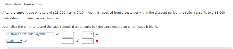 Sales-Related Transactions
After the amount due on a sale of $28,000, terms 2/10, n/eom, is received from a customer within the discount period, the seller consents to a $3,000
cash refund for defective merchandise.
Journalize the entry to record the cash refund. If an amount box does not require an entry, leave it blank.
Customer Refunds Payable
0✔
Cash
0 X